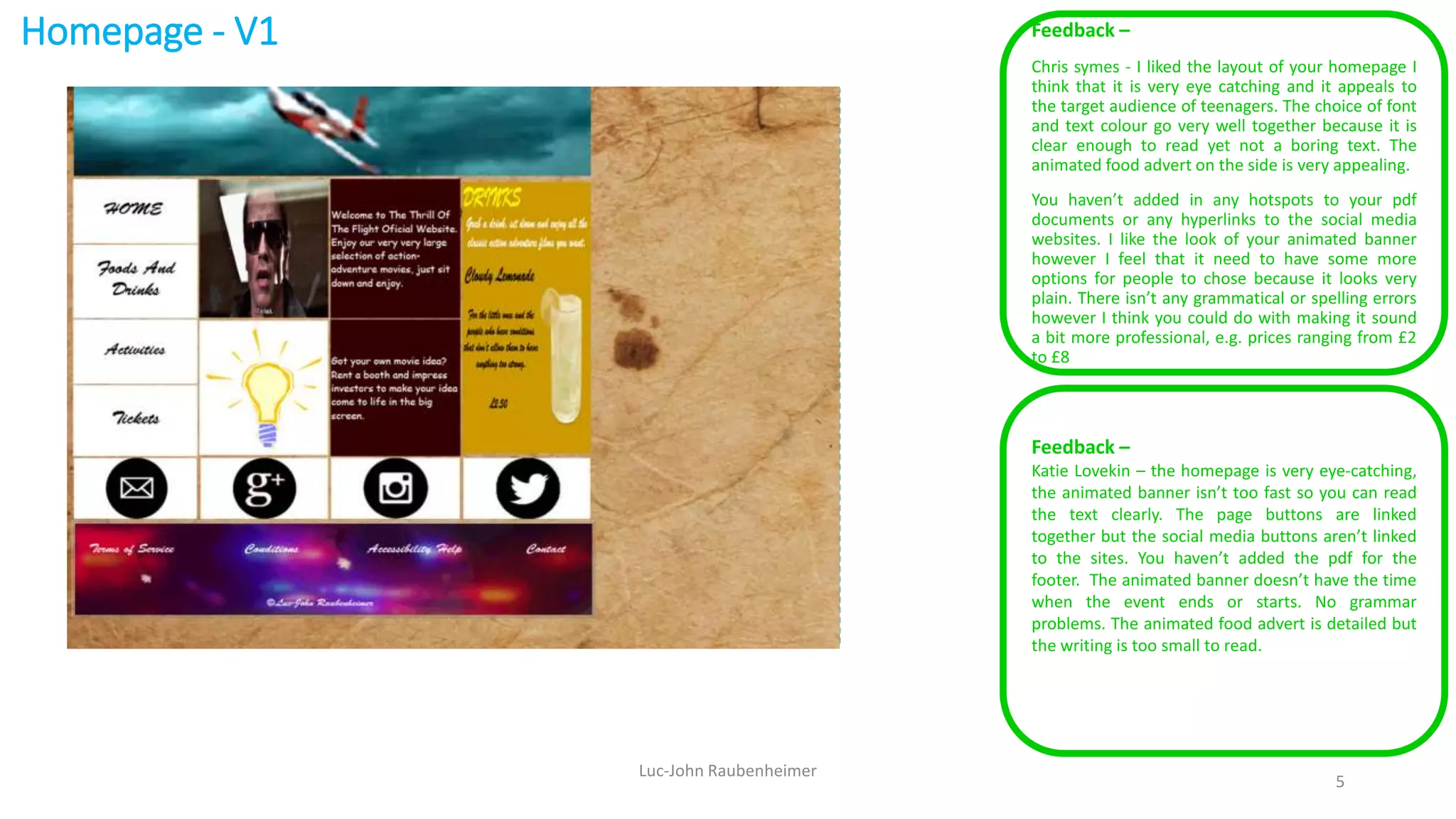 Homepage - V1 Feedback –
Chris symes - I liked the layout of your homepage I
think that it is very eye catching and it appeals to
the target audience of teenagers. The choice of font
and text colour go very well together because it is
clear enough to read yet not a boring text. The
animated food advert on the side is very appealing.
You haven’t added in any hotspots to your pdf
documents or any hyperlinks to the social media
websites. I like the look of your animated banner
however I feel that it need to have some more
options for people to chose because it looks very
plain. There isn’t any grammatical or spelling errors
however I think you could do with making it sound
a bit more professional, e.g. prices ranging from £2
to £8
Luc-John Raubenheimer
5
Feedback –
Katie Lovekin – the homepage is very eye-catching,
the animated banner isn’t too fast so you can read
the text clearly. The page buttons are linked
together but the social media buttons aren’t linked
to the sites. You haven’t added the pdf for the
footer. The animated banner doesn’t have the time
when the event ends or starts. No grammar
problems. The animated food advert is detailed but
the writing is too small to read.
 
