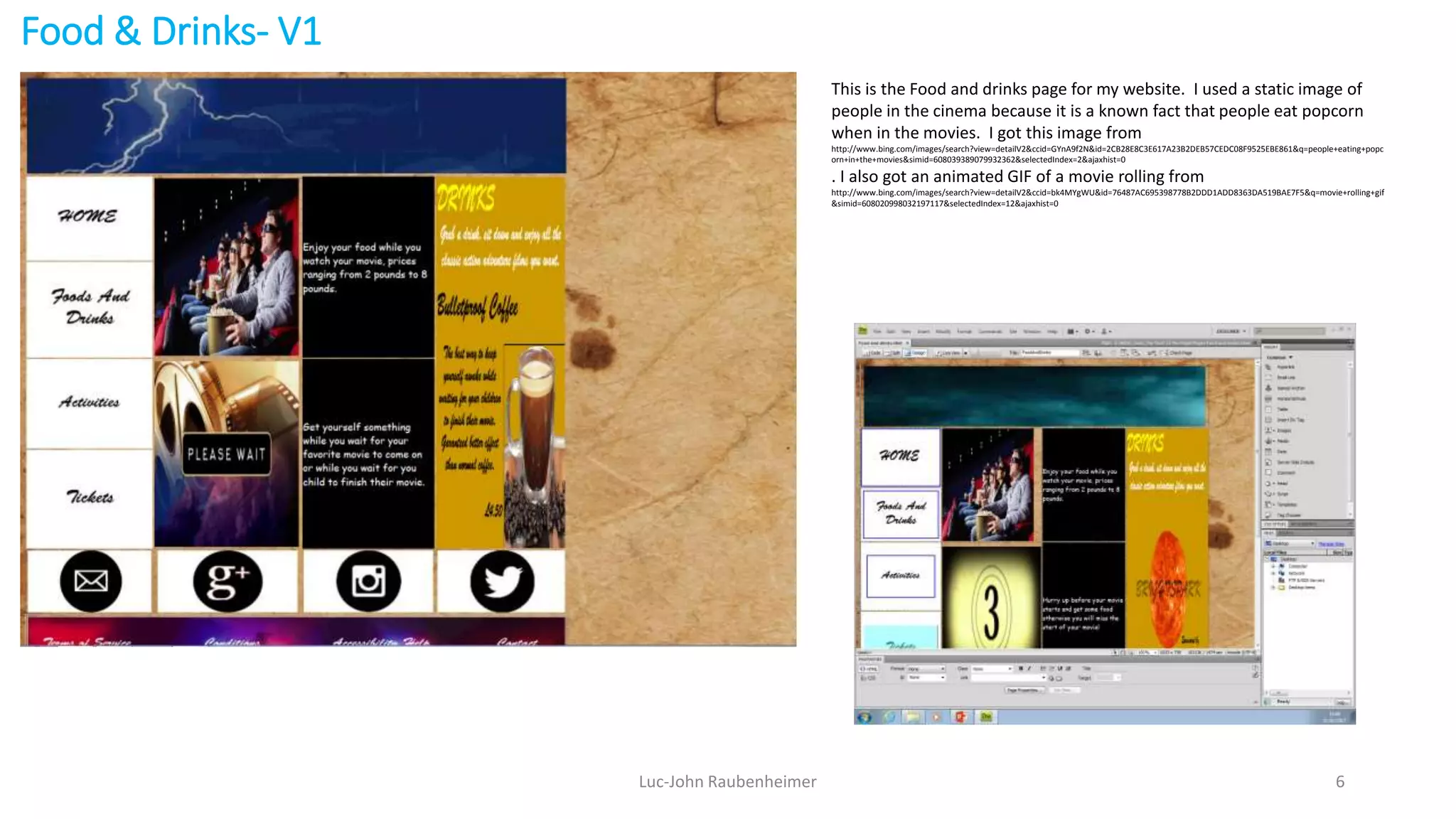 Food & Drinks- V1
Luc-John Raubenheimer 6
This is the Food and drinks page for my website. I used a static image of
people in the cinema because it is a known fact that people eat popcorn
when in the movies. I got this image from
http://www.bing.com/images/search?view=detailV2&ccid=GYnA9f2N&id=2CB28E8C3E617A23B2DEB57CEDC08F9525EBE861&q=people+eating+popc
orn+in+the+movies&simid=608039389079932362&selectedIndex=2&ajaxhist=0
. I also got an animated GIF of a movie rolling from
http://www.bing.com/images/search?view=detailV2&ccid=bk4MYgWU&id=76487AC695398778B2DDD1ADD8363DA519BAE7F5&q=movie+rolling+gif
&simid=608020998032197117&selectedIndex=12&ajaxhist=0
 