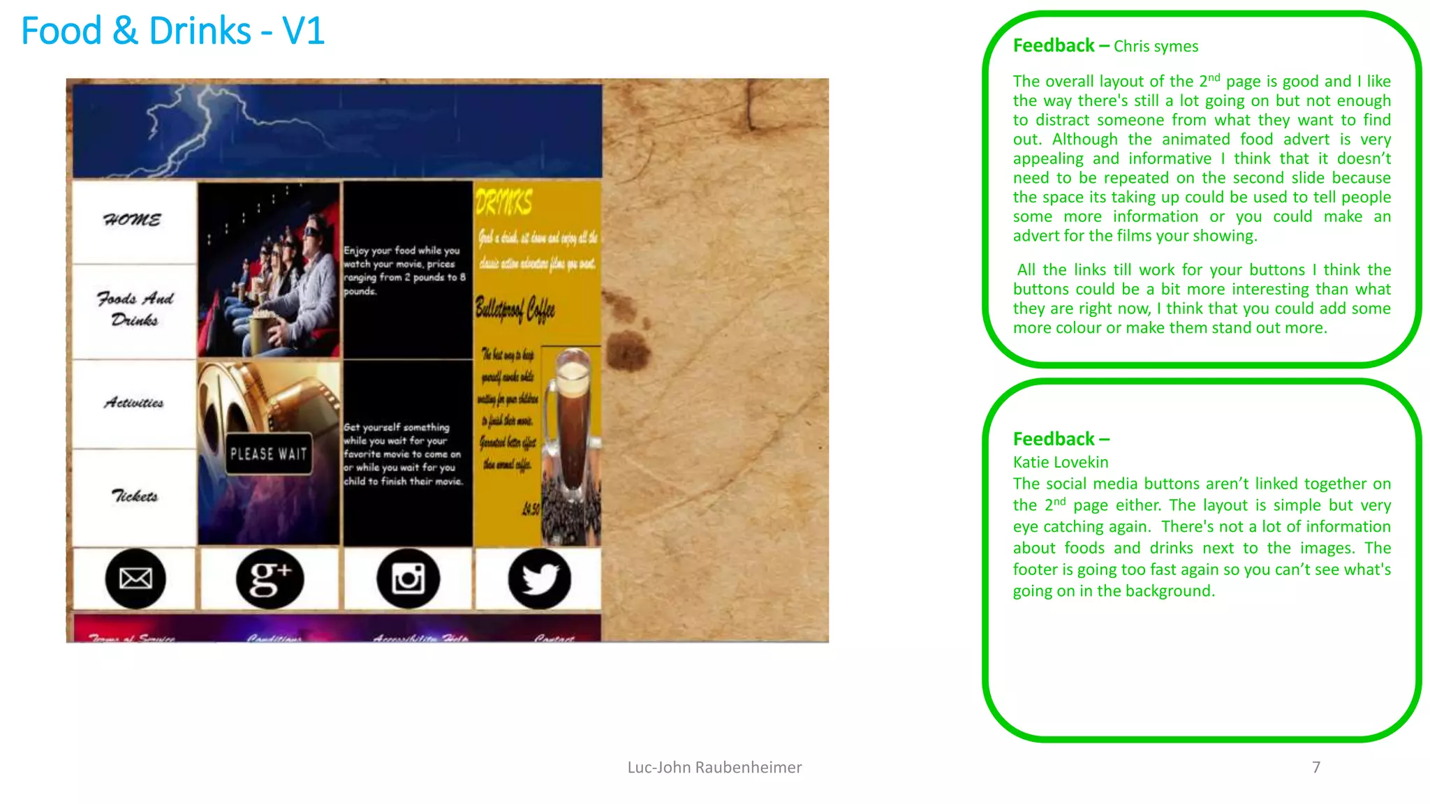 Food & Drinks - V1 Feedback – Chris symes
The overall layout of the 2nd page is good and I like
the way there's still a lot going on but not enough
to distract someone from what they want to find
out. Although the animated food advert is very
appealing and informative I think that it doesn’t
need to be repeated on the second slide because
the space its taking up could be used to tell people
some more information or you could make an
advert for the films your showing.
All the links till work for your buttons I think the
buttons could be a bit more interesting than what
they are right now, I think that you could add some
more colour or make them stand out more.
Luc-John Raubenheimer 7
Feedback –
Katie Lovekin
The social media buttons aren’t linked together on
the 2nd page either. The layout is simple but very
eye catching again. There's not a lot of information
about foods and drinks next to the images. The
footer is going too fast again so you can’t see what's
going on in the background.
 