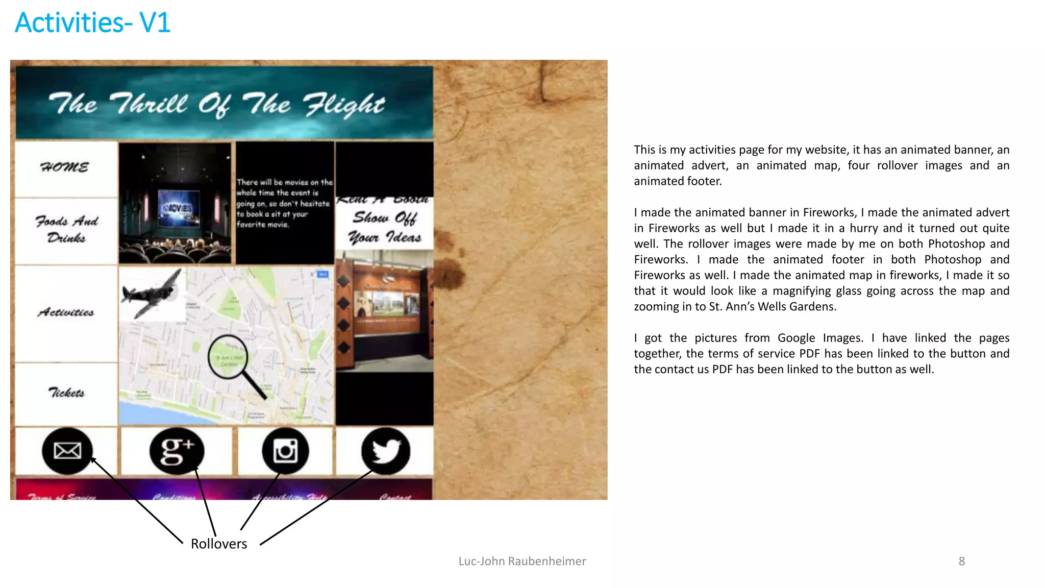 Activities- V1
Luc-John Raubenheimer 8
This is my activities page for my website, it has an animated banner, an
animated advert, an animated map, four rollover images and an
animated footer.
I made the animated banner in Fireworks, I made the animated advert
in Fireworks as well but I made it in a hurry and it turned out quite
well. The rollover images were made by me on both Photoshop and
Fireworks. I made the animated footer in both Photoshop and
Fireworks as well. I made the animated map in fireworks, I made it so
that it would look like a magnifying glass going across the map and
zooming in to St. Ann’s Wells Gardens.
I got the pictures from Google Images. I have linked the pages
together, the terms of service PDF has been linked to the button and
the contact us PDF has been linked to the button as well.
Rollovers
 