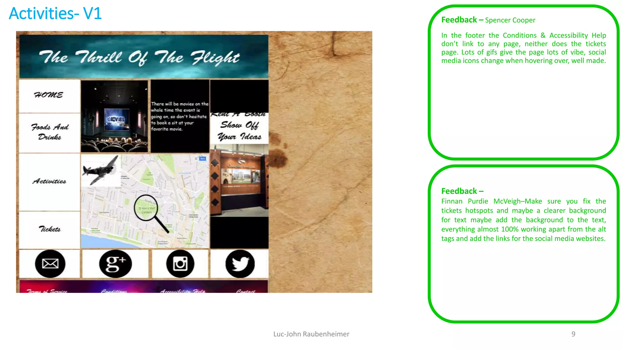 Activities- V1 Feedback – Spencer Cooper
In the footer the Conditions & Accessibility Help
don’t link to any page, neither does the tickets
page. Lots of gifs give the page lots of vibe, social
media icons change when hovering over, well made.
Luc-John Raubenheimer 9
Feedback –
Finnan Purdie McVeigh–Make sure you fix the
tickets hotspots and maybe a clearer background
for text maybe add the background to the text,
everything almost 100% working apart from the alt
tags and add the links for the social media websites.
 