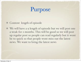 Purpose
Content length of episode
We will have a 9 length of episode but we will post one
a weak for 2 months. This will be good so we will post
up regular post so people can read regularly but it wont
be to quick so that people wont miss out the latest
news. We want to bring the latest news
Wednesday, 22 May 13
 