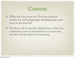 Content
What will they focus on ( Provide a speciﬁc
outline for each programme detailing what news
item are focused on?
Yes there will be speciﬁc information so that the
community news is structured in a certain way
and the website will not be to messy.
Wednesday, 22 May 13
 