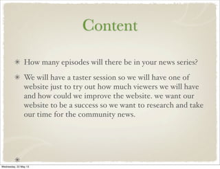 Content
How many episodes will there be in your news series?
We will have a taster session so we will have one of
website just to try out how much viewers we will have
and how could we improve the website. we want our
website to be a success so we want to research and take
our time for the community news.
Wednesday, 22 May 13
 