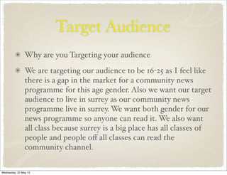 Target Audience
Why are you Targeting your audience
We are targeting our audience to be 16-25 as I feel like
there is a gap in the market for a community news
programme for this age gender. Also we want our target
audience to live in surrey as our community news
programme live in surrey. We want both gender for our
news programme so anyone can read it. We also want
all class because surrey is a big place has all classes of
people and people oﬀ all classes can read the
community channel.
Wednesday, 22 May 13
 