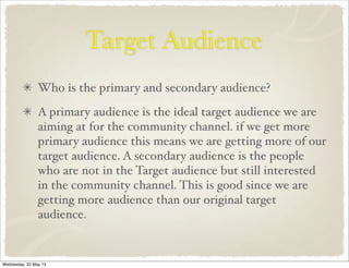 Target Audience
Who is the primary and secondary audience?
A primary audience is the ideal target audience we are
aiming at for the community channel. if we get more
primary audience this means we are getting more of our
target audience. A secondary audience is the people
who are not in the Target audience but still interested
in the community channel. This is good since we are
getting more audience than our original target
audience.
Wednesday, 22 May 13
 