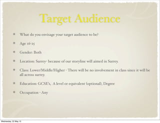 Target Audience
What do you envisage your target audience to be?
Age 16-25
Gender: Both
Location: Surrey- because of our storyline will aimed in Surrey.
Class: Lower/Middle/Higher - There will be no involvement in class since it will be
all across surrey.
Education: GCSE’s, A level or equivalent (optional), Degree
Occupation - Any
Wednesday, 22 May 13
 