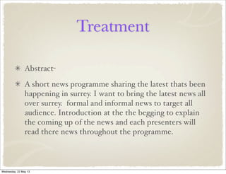 Treatment
Abstract-
A short news programme sharing the latest thats been
happening in surrey. I want to bring the latest news all
over surrey. formal and informal news to target all
audience. Introduction at the the begging to explain
the coming up of the news and each presenters will
read there news throughout the programme.
Wednesday, 22 May 13
 
