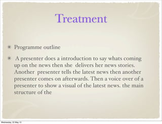Treatment
Programme outline
A presenter does a introduction to say whats coming
up on the news then she delivers her news stories.
Another presenter tells the latest news then another
presenter comes on afterwards. Then a voice over of a
presenter to show a visual of the latest news. the main
structure of the
Wednesday, 22 May 13
 