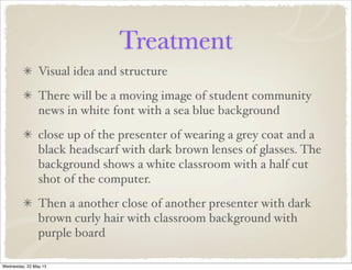 Treatment
Visual idea and structure
There will be a moving image of student community
news in white font with a sea blue background
close up of the presenter of wearing a grey coat and a
black headscarf with dark brown lenses of glasses. The
background shows a white classroom with a half cut
shot of the computer.
Then a another close of another presenter with dark
brown curly hair with classroom background with
purple board
Wednesday, 22 May 13
 