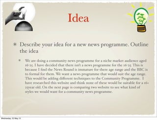Idea
Describe your idea for a new news programme. Outline
the idea
We are doing a community news programme for a niche market audience aged
16-25. I have decided that there isn’t a news programme for the 16-25. This is
because I ﬁnd the News Round is immature for there age range and the BBC is
to formal for them. We want a news programme that would suit the age range.
This would be adding diﬀerent techniques to the Community Programme. I
have researched this website and think none of these would be suitable for a 16+
25year old. On the next page is comparing two website to see what kind of
styles we would want for a community news programme.
Wednesday, 22 May 13
 
