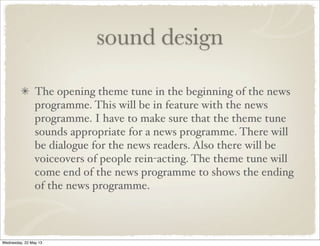 sound design
The opening theme tune in the beginning of the news
programme. This will be in feature with the news
programme. I have to make sure that the theme tune
sounds appropriate for a news programme. There will
be dialogue for the news readers. Also there will be
voiceovers of people rein-acting. The theme tune will
come end of the news programme to shows the ending
of the news programme.
Wednesday, 22 May 13
 