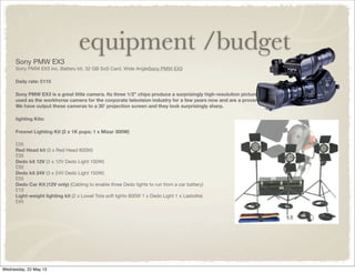 equipment /budget
Sony PMW EX3
Sony PMW EX3 inc. Battery kit, 32 GB SxS Card, Wide AngleSony PMW EX3
Daily rate: £115
Sony PMW EX3 is a great little camera. Its three 1/2” chips produce a surprisingly high-resolution picture. They have been
used as the workhorse camera for the corporate television industry for a few years now and are a proven and reliable design.
We have output these cameras to a 30’ projection screen and they look surprisingly sharp.
lighting Kits:
Fresnel Lighting Kit (2 x 1K pups; 1 x Mizar 300W)
£35
Red Head kit (3 x Red Head 800W)
£35
Dedo kit 12V (3 x 12V Dedo Light 100W)
£50
Dedo kit 24V (3 x 24V Dedo Light 150W)
£55
Dedo Car Kit (12V only) (Cabling to enable three Dedo lights to run from a car battery)
£10
Light-weight lighting kit (2 x Lowel Tota soft lights 800W 1 x Dedo Light 1 x Lastolite)
£45
 
Wednesday, 22 May 13
 