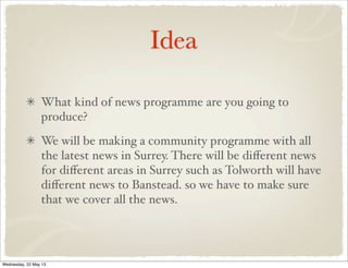 Idea
What kind of news programme are you going to
produce?
We will be making a community programme with all
the latest news in Surrey. There will be diﬀerent news
for diﬀerent areas in Surrey such as Tolworth will have
diﬀerent news to Banstead. so we have to make sure
that we cover all the news.
Wednesday, 22 May 13
 