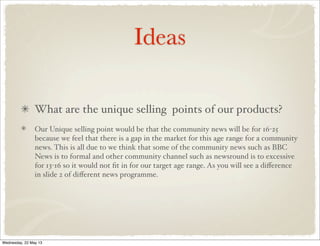 Ideas
What are the unique selling points of our products?
Our Unique selling point would be that the community news will be for 16-25
because we feel that there is a gap in the market for this age range for a community
news. This is all due to we think that some of the community news such as BBC
News is to formal and other community channel such as newsround is to excessive
for 13-16 so it would not ﬁt in for our target age range. As you will see a diﬀerence
in slide 2 of diﬀerent news programme.
Wednesday, 22 May 13
 