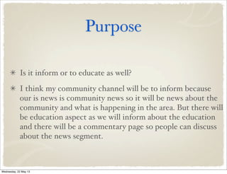 Purpose
Is it inform or to educate as well?
I think my community channel will be to inform because
our is news is community news so it will be news about the
community and what is happening in the area. But there will
be education aspect as we will inform about the education
and there will be a commentary page so people can discuss
about the news segment.
Wednesday, 22 May 13
 