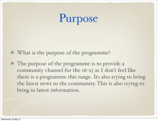 Purpose
What is the purpose of the programme?
The purpose of the programme is to provide a
community channel for the 16-25 as I don't feel like
there is a programme this range. Its also trying to bring
the latest news to the community. This is also trying to
bring in latest information.
Wednesday, 22 May 13
 