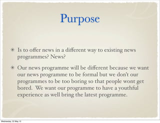 Purpose
Is to oﬀer news in a diﬀerent way to existing news
programmes? News?
Our news programme will be diﬀerent because we want
our news programme to be formal but we don’t our
programmes to be too boring so that people wont get
bored. We want our programme to have a youthful
experience as well bring the latest programme.
Wednesday, 22 May 13
 