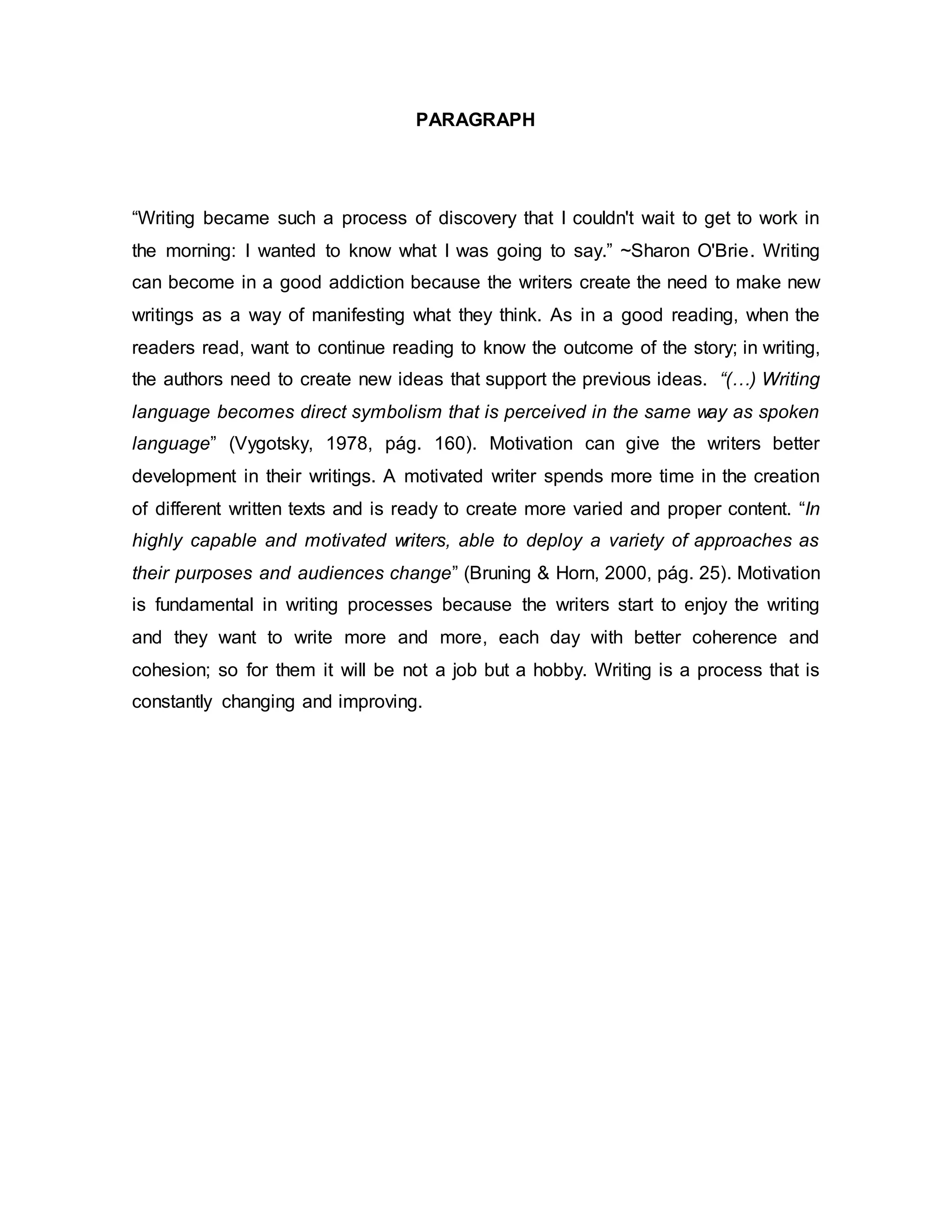 PARAGRAPH
“Writing became such a process of discovery that I couldn't wait to get to work in
the morning: I wanted to know what I was going to say.” ~Sharon O'Brie. Writing
can become in a good addiction because the writers create the need to make new
writings as a way of manifesting what they think. As in a good reading, when the
readers read, want to continue reading to know the outcome of the story; in writing,
the authors need to create new ideas that support the previous ideas. “(…) Writing
language becomes direct symbolism that is perceived in the same way as spoken
language” (Vygotsky, 1978, pág. 160). Motivation can give the writers better
development in their writings. A motivated writer spends more time in the creation
of different written texts and is ready to create more varied and proper content. “In
highly capable and motivated writers, able to deploy a variety of approaches as
their purposes and audiences change” (Bruning & Horn, 2000, pág. 25). Motivation
is fundamental in writing processes because the writers start to enjoy the writing
and they want to write more and more, each day with better coherence and
cohesion; so for them it will be not a job but a hobby. Writing is a process that is
constantly changing and improving.
 