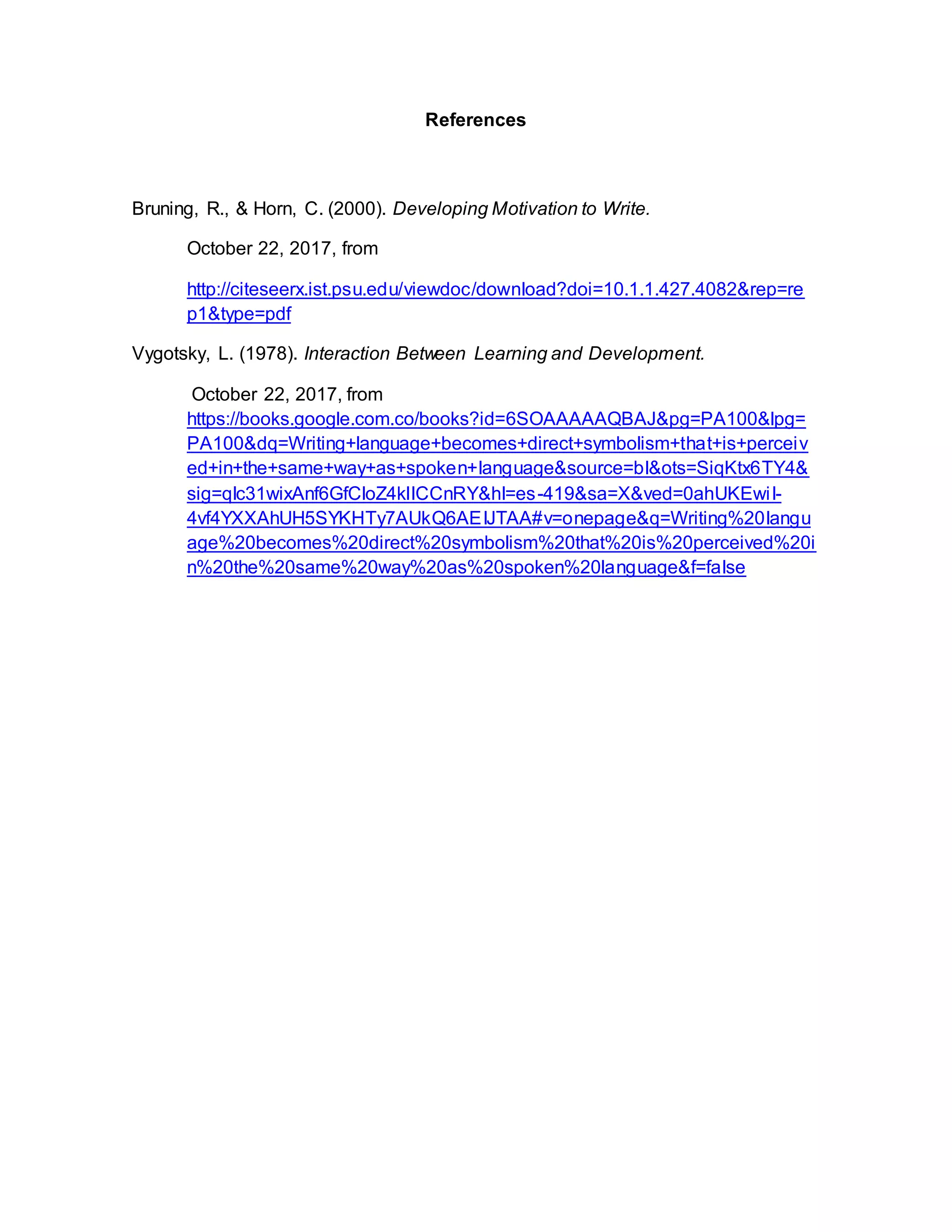 References
Bruning, R., & Horn, C. (2000). Developing Motivation to Write.
October 22, 2017, from
http://citeseerx.ist.psu.edu/viewdoc/download?doi=10.1.1.427.4082&rep=re
p1&type=pdf
Vygotsky, L. (1978). Interaction Between Learning and Development.
October 22, 2017, from
https://books.google.com.co/books?id=6SOAAAAAQBAJ&pg=PA100&lpg=
PA100&dq=Writing+language+becomes+direct+symbolism+that+is+perceiv
ed+in+the+same+way+as+spoken+language&source=bl&ots=SiqKtx6TY4&
sig=qIc31wixAnf6GfCloZ4klICCnRY&hl=es-419&sa=X&ved=0ahUKEwiI-
4vf4YXXAhUH5SYKHTy7AUkQ6AEIJTAA#v=onepage&q=Writing%20langu
age%20becomes%20direct%20symbolism%20that%20is%20perceived%20i
n%20the%20same%20way%20as%20spoken%20language&f=false
 