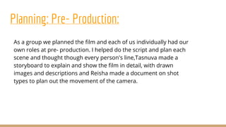 Planning: Pre- Production:
As a group we planned the film and each of us individually had our
own roles at pre- production. I helped do the script and plan each
scene and thought though every person's line,Tasnuva made a
storyboard to explain and show the film in detail, with drawn
images and descriptions and Reisha made a document on shot
types to plan out the movement of the camera.
 