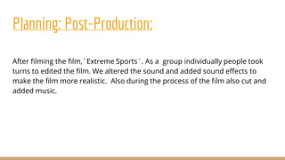 Planning: Post-Production:
After filming the film,`Extreme Sports`. As a group individually people took
turns to edited the film. We altered the sound and added sound effects to
make the film more realistic. Also during the process of the film also cut and
added music.
 