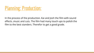 Planning: Production:
In the process of the production. Kai and Josh the film with sound
effects ,music and cuts. The film had many touch ups to polish the
film to the best standers. Therefor to get a good grade.
 