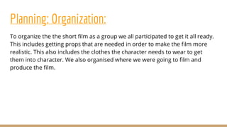Planning: Organization:
To organize the the short film as a group we all participated to get it all ready.
This includes getting props that are needed in order to make the film more
realistic. This also includes the clothes the character needs to wear to get
them into character. We also organised where we were going to film and
produce the film.
 