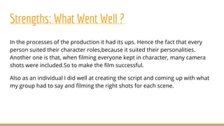 Strengths: What Went Well ?
In the processes of the production it had its ups. Hence the fact that every
person suited their character roles,because it suited their personalities.
Another one is that, when filming everyone kept in character, many camera
shots were included.So to make the film successful.
Also as an individual I did well at creating the script and coming up with what
my group had to say and filming the right shots for each scene.
 