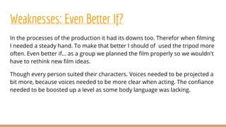 Weaknesses: Even Better If?
In the processes of the production it had its downs too. Therefor when filming
I needed a steady hand. To make that better I should of used the tripod more
often. Even better if... as a group we planned the film properly so we wouldn't
have to rethink new film ideas.
Though every person suited their characters. Voices needed to be projected a
bit more, because voices needed to be more clear when acting. The confiance
needed to be boosted up a level as some body language was lacking.
 
