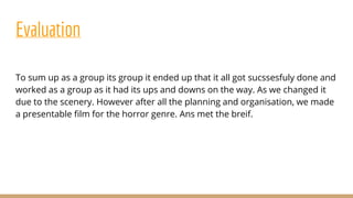 Evaluation
To sum up as a group its group it ended up that it all got sucssesfuly done and
worked as a group as it had its ups and downs on the way. As we changed it
due to the scenery. However after all the planning and organisation, we made
a presentable film for the horror genre. Ans met the breif.
 