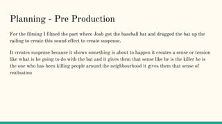 Planning - Pre Production
For the filming I filmed the part where Josh got the baseball bat and dragged the bat up the
railing to create this sound effect to create suspense.
It creates suspense because it shows something is about to happen it creates a sense or tension
like what is he going to do with the bat and it gives them that sense like he is the killer he is
the one who has been killing people around the neighbourhood it gives them that sense of
realisation
 