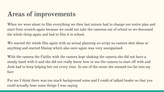 Areas of improvements
When we were about to film everything we then last minute had to change our entire plan and
start from scratch again because we could not take the cameras out of school so we discussed
the whole thing again and had to film it in school.
We started the whole film again with no actual planning no script no camera shot ideas or
anything and started filming which also once again was very unorganised
With the camera the Caitlin with the camera kept shaking the camera she did not have a
steady hand with it and she did not really know how to use the camera to start off with and
Josh had to keep helping her out every time. In one of the scene she zoomed too far into my
face
For me I think there was too much background noise and I could of talked louder so that you
could actually hear some things I was saying
 