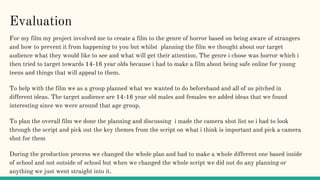 Evaluation
For my film my project involved me to create a film to the genre of horror based on being aware of strangers
and how to prevent it from happening to you but whilst planning the film we thought about our target
audience what they would like to see and what will get their attention. The genre i chose was horror which i
then tried to target towards 14-16 year olds because i had to make a film about being safe online for young
teens and things that will appeal to them.
To help with the film we as a group planned what we wanted to do beforehand and all of us pitched in
different ideas. The target audience are 14-16 year old males and females we added ideas that we found
interesting since we were around that age group.
To plan the overall film we done the planning and discussing i made the camera shot list so i had to look
through the script and pick out the key themes from the script on what i think is important and pick a camera
shot for them
During the production process we changed the whole plan and had to make a whole different one based inside
of school and not outside of school but when we changed the whole script we did not do any planning or
anything we just went straight into it.
 