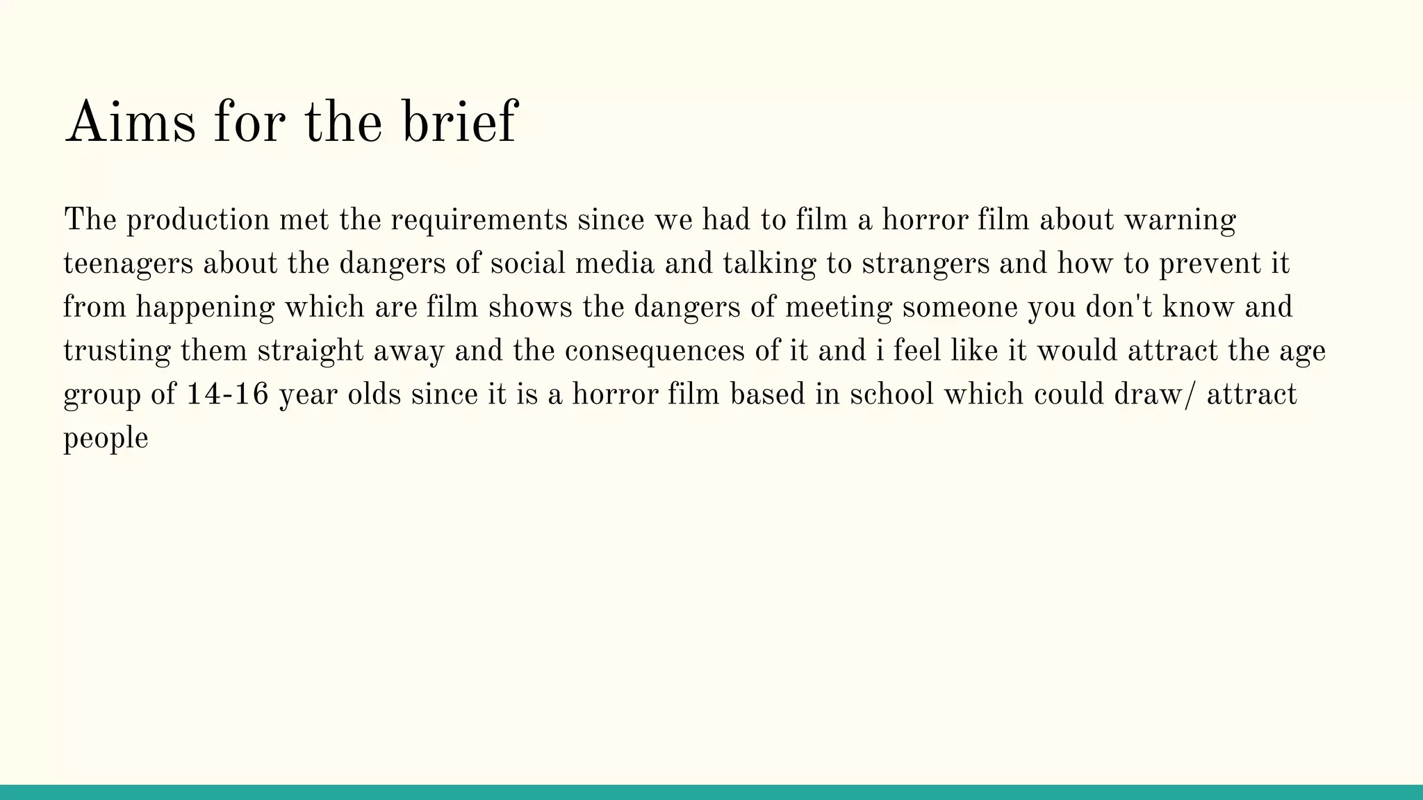 Aims for the brief
The production met the requirements since we had to film a horror film about warning
teenagers about the dangers of social media and talking to strangers and how to prevent it
from happening which are film shows the dangers of meeting someone you don't know and
trusting them straight away and the consequences of it and i feel like it would attract the age
group of 14-16 year olds since it is a horror film based in school which could draw/ attract
people
 