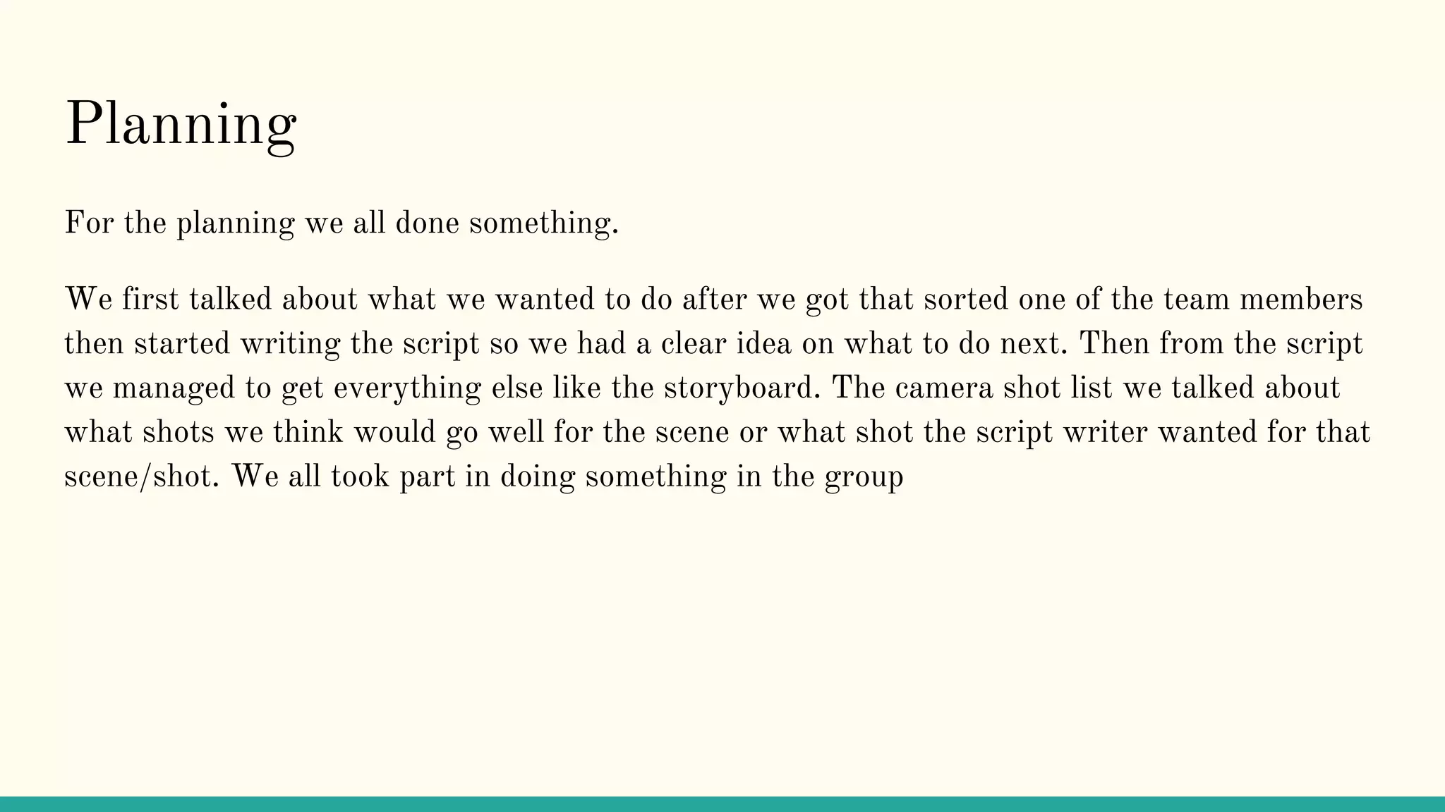 Planning
For the planning we all done something.
We first talked about what we wanted to do after we got that sorted one of the team members
then started writing the script so we had a clear idea on what to do next. Then from the script
we managed to get everything else like the storyboard. The camera shot list we talked about
what shots we think would go well for the scene or what shot the script writer wanted for that
scene/shot. We all took part in doing something in the group
 