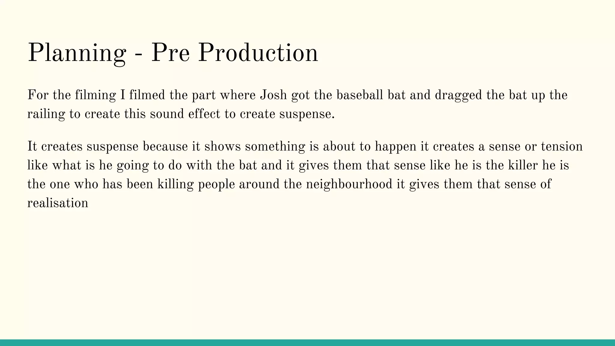 Planning - Pre Production
For the filming I filmed the part where Josh got the baseball bat and dragged the bat up the
railing to create this sound effect to create suspense.
It creates suspense because it shows something is about to happen it creates a sense or tension
like what is he going to do with the bat and it gives them that sense like he is the killer he is
the one who has been killing people around the neighbourhood it gives them that sense of
realisation
 