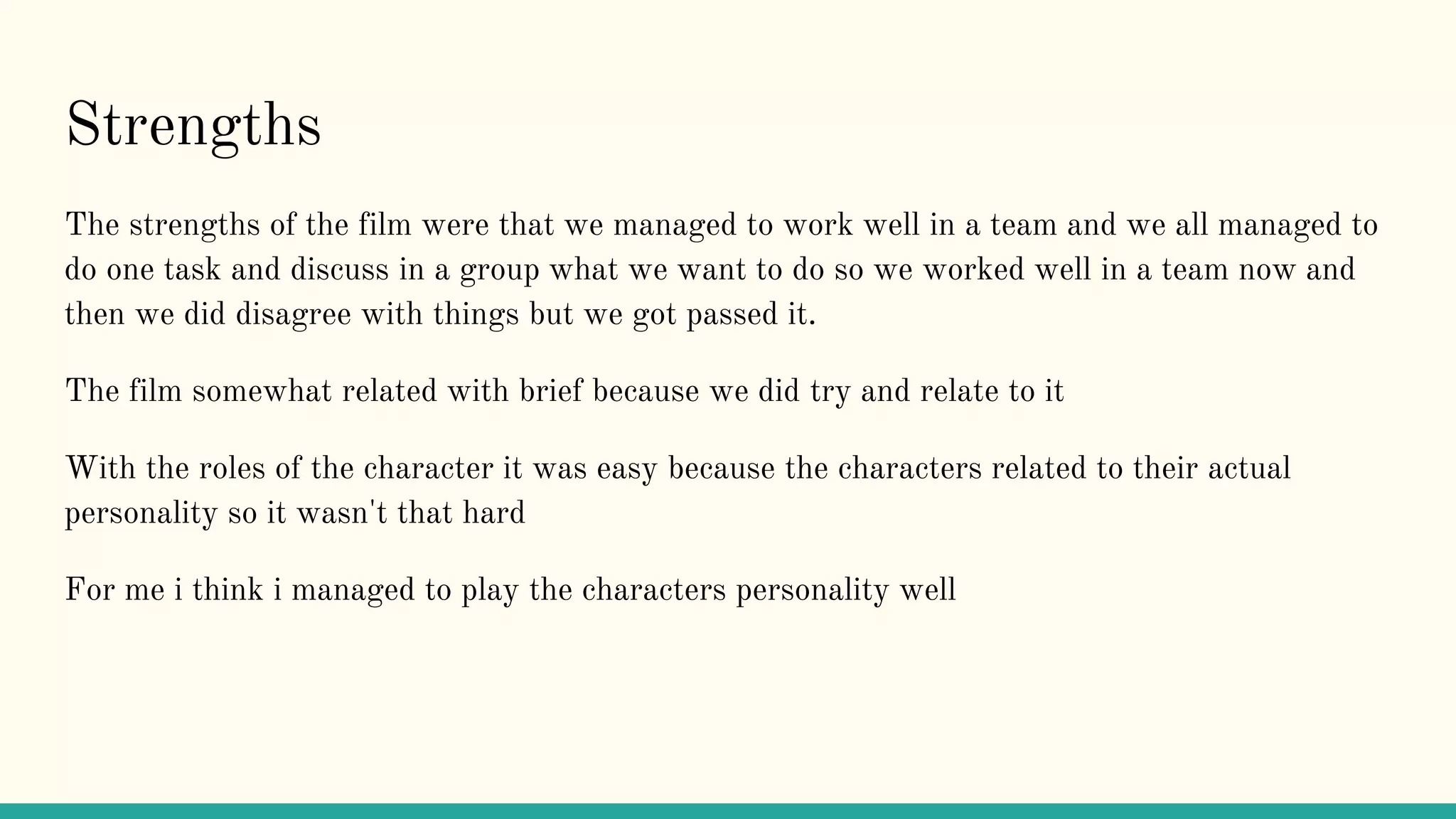 Strengths
The strengths of the film were that we managed to work well in a team and we all managed to
do one task and discuss in a group what we want to do so we worked well in a team now and
then we did disagree with things but we got passed it.
The film somewhat related with brief because we did try and relate to it
With the roles of the character it was easy because the characters related to their actual
personality so it wasn't that hard
For me i think i managed to play the characters personality well
 
