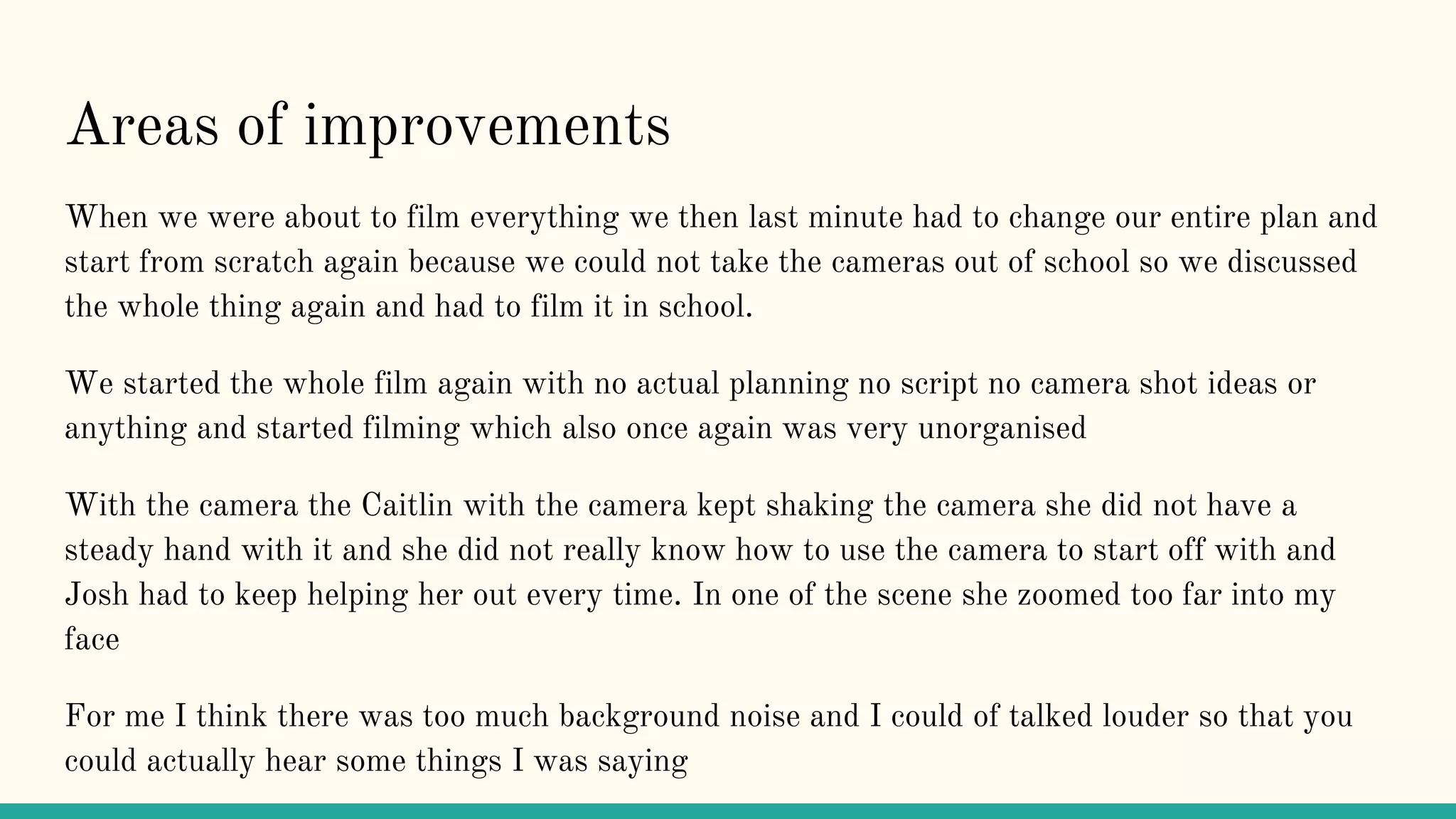 Areas of improvements
When we were about to film everything we then last minute had to change our entire plan and
start from scratch again because we could not take the cameras out of school so we discussed
the whole thing again and had to film it in school.
We started the whole film again with no actual planning no script no camera shot ideas or
anything and started filming which also once again was very unorganised
With the camera the Caitlin with the camera kept shaking the camera she did not have a
steady hand with it and she did not really know how to use the camera to start off with and
Josh had to keep helping her out every time. In one of the scene she zoomed too far into my
face
For me I think there was too much background noise and I could of talked louder so that you
could actually hear some things I was saying
 