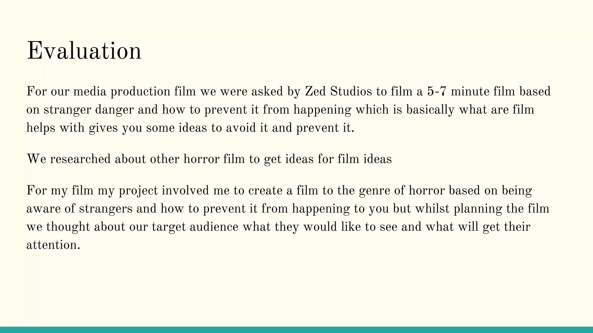Evaluation
For our media production film we were asked by Zed Studios to film a 5-7 minute film based
on stranger danger and how to prevent it from happening which is basically what are film
helps with gives you some ideas to avoid it and prevent it.
We researched about other horror film to get ideas for film ideas
For my film my project involved me to create a film to the genre of horror based on being
aware of strangers and how to prevent it from happening to you but whilst planning the film
we thought about our target audience what they would like to see and what will get their
attention.
 