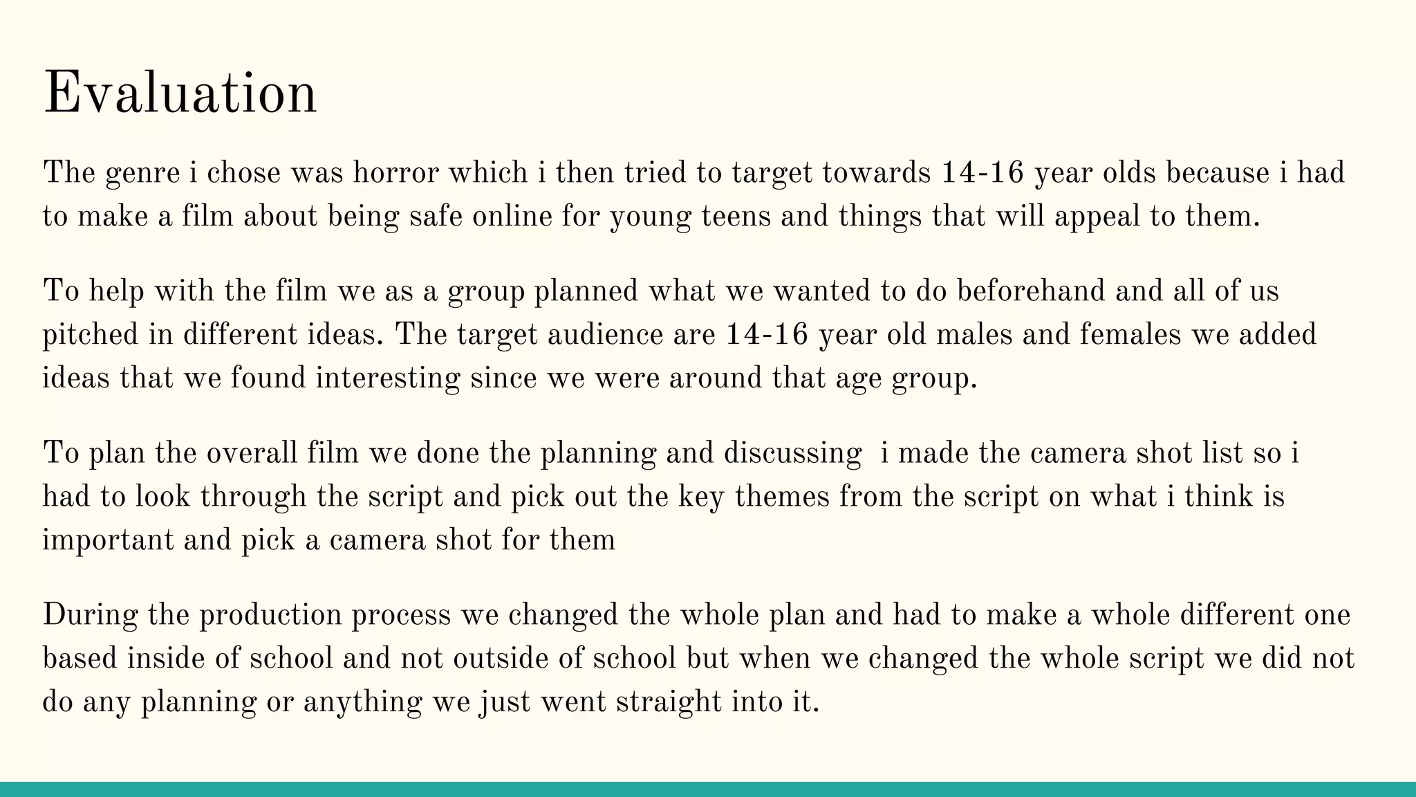 Evaluation
The genre i chose was horror which i then tried to target towards 14-16 year olds because i had
to make a film about being safe online for young teens and things that will appeal to them.
To help with the film we as a group planned what we wanted to do beforehand and all of us
pitched in different ideas. The target audience are 14-16 year old males and females we added
ideas that we found interesting since we were around that age group.
To plan the overall film we done the planning and discussing i made the camera shot list so i
had to look through the script and pick out the key themes from the script on what i think is
important and pick a camera shot for them
During the production process we changed the whole plan and had to make a whole different one
based inside of school and not outside of school but when we changed the whole script we did not
do any planning or anything we just went straight into it.
 