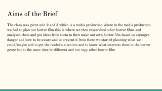 Aims of the Brief
The class was given unit 2 and 3 which is a media production where in the media production
we had to plan our horror film this is where we then researched other horror films and
analysed them and got ideas from them to then make our own horror film based on stranger
danger and how to be aware and to prevent it from there we started planning what we
could/maybe add to get the reader's attention and to know what interests them in the horror
genre but at the same time be different and not copy other horror film
 