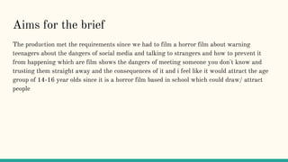 Aims for the brief
The production met the requirements since we had to film a horror film about warning
teenagers about the dangers of social media and talking to strangers and how to prevent it
from happening which are film shows the dangers of meeting someone you don't know and
trusting them straight away and the consequences of it and i feel like it would attract the age
group of 14-16 year olds since it is a horror film based in school which could draw/ attract
people
 