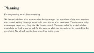 Planning
For the planning we all done something.
We first talked about what we wanted to do after we got that sorted one of the team members
then started writing the script so we had a clear idea on what to do next. Then from the script
we managed to get everything else like the storyboard. The camera shot list we talked about
what shots we think would go well for the scene or what shot the script writer wanted for that
scene/shot. We all took part in doing something in the group
 