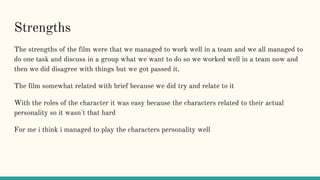 Strengths
The strengths of the film were that we managed to work well in a team and we all managed to
do one task and discuss in a group what we want to do so we worked well in a team now and
then we did disagree with things but we got passed it.
The film somewhat related with brief because we did try and relate to it
With the roles of the character it was easy because the characters related to their actual
personality so it wasn't that hard
For me i think i managed to play the characters personality well
 