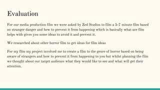 Evaluation
For our media production film we were asked by Zed Studios to film a 5-7 minute film based
on stranger danger and how to prevent it from happening which is basically what are film
helps with gives you some ideas to avoid it and prevent it.
We researched about other horror film to get ideas for film ideas
For my film my project involved me to create a film to the genre of horror based on being
aware of strangers and how to prevent it from happening to you but whilst planning the film
we thought about our target audience what they would like to see and what will get their
attention.
 