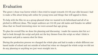 Evaluation
The genre i chose was horror which i then tried to target towards 14-16 year olds because i had
to make a film about being safe online for young teens and things that will appeal to them.
To help with the film we as a group planned what we wanted to do beforehand and all of us
pitched in different ideas. The target audience are 14-16 year old males and females we added
ideas that we found interesting since we were around that age group.
To plan the overall film we done the planning and discussing i made the camera shot list so i
had to look through the script and pick out the key themes from the script on what i think is
important and pick a camera shot for them
During the production process we changed the whole plan and had to make a whole different one
based inside of school and not outside of school but when we changed the whole script we did not
do any planning or anything we just went straight into it.
 