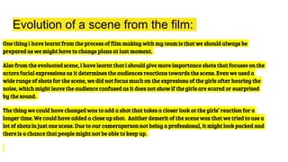 Evolution of a scene from the film:
One thing i have learnt from the process of film making with my team is that we should always be
prepared as we might have to change plans at last moment.
Also from the evoluated scene, i have learnt that i should give more importance shots that focuses on the
actors facial expressions as it determines the audiences reactions towards the scene. Even we used a
wide range of shots for the scene, we did not focus much on the expresions of the girls after hearing the
noise, which might leave the audience confused as it does not show if the girls are scared or susrprised
by the sound.
The thing we could have changed was to add a shot that takes a closer look at the girls’ reaction for a
longer time. We could have added a close up shot. Anither demerit of the scene was that we tried to use a
lot of shots in just one scene. Due to our cameraperson not being a professional, it might look packed and
there is a chance that people might not be able to keep up.
 