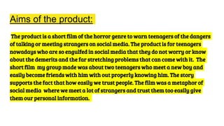 Aims of the product:
The product is a short film of the horror genre to warn teenagers of the dangers
of talking or meeting strangers on social media. The product is for teenagers
nowadays who are so engulfed in social media that they do not worry or know
about the demerits and the far stretching problems that can come with it. The
short film my group made was about two teenagers who meet a new boy and
easily become friends with him with out properly knowing him. The story
supports the fact that how easily we trust people. The film was a metaphor of
social media where we meet a lot of strangers and trust them too easily give
them our personal information.
 