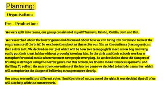 Planning:
Organisation:
Pre - Production:
We were split into teams, our group consisted of myself Tasnuva, Reisha, Caitlin, Josh and Kai.
We researched about the horror genre and discussed about how we can bring it in our movie to meet the
requirements of the brief. So we chose the school as the set for our film as the audience ( teenagers) can
then relate to it. We decided on our plot which will be how two teenage girls meet a new boy and very
easily put their trust in him without properly knowing him. So the girls and their schools work as a
metaphor for social media where we meet new people everyday. So we decided to show the dangers of
trusting a stranger using the horror genre. For this reason, we tried to make it more suspenseful and
thrilling. To reflect the narrative conventions of the horror genre we decided to include a murder which
will metaphorize the danger of believing strangers more clearly.
Our group was split into different roles. I had the role of acting one of the girls. It was decided that all of us
will also help with the camerawork.
 